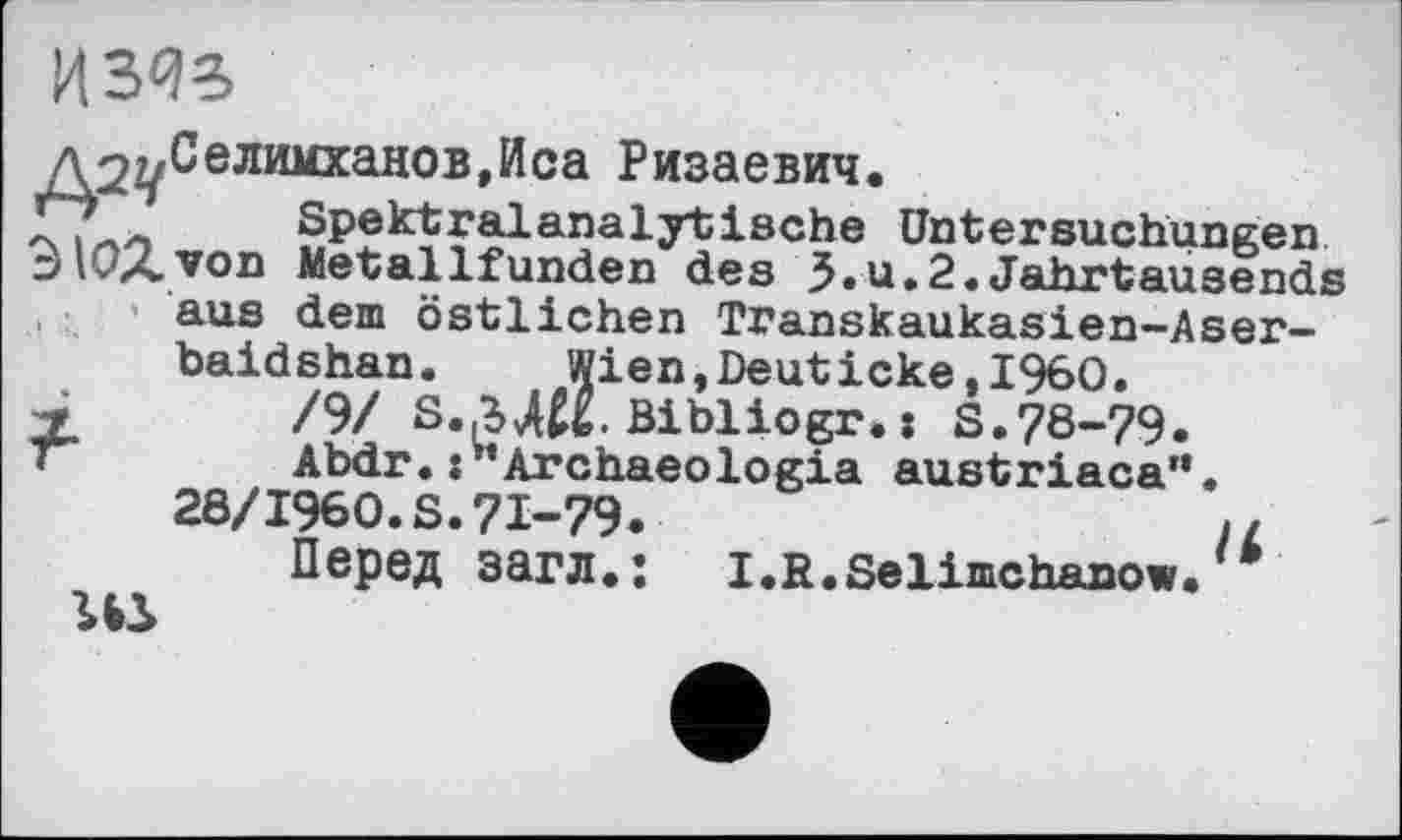 ﻿И303
д22/Селимханов,Иса Ризаевич.
ГД.- Spektralanalytische Untersuchungen 3iUA.voD Metallfunden des 5-ц - 2 -«Tahrtausends aus dem östlichen Transkaukasien-Aser-baidshan. Wien,Deuticke,1960.
X /9/ S..UK. Bibliogr. : S.78-79. Abdr.Archaeologia austriaca”.
28/1960.S.71-79.	і.
Перед загл.: I.R.Selimchanow.
